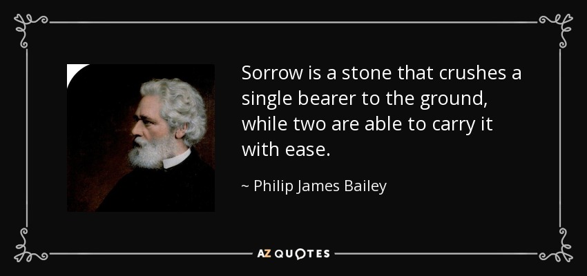 Sorrow is a stone that crushes a single bearer to the ground, while two are able to carry it with ease. - Philip James Bailey