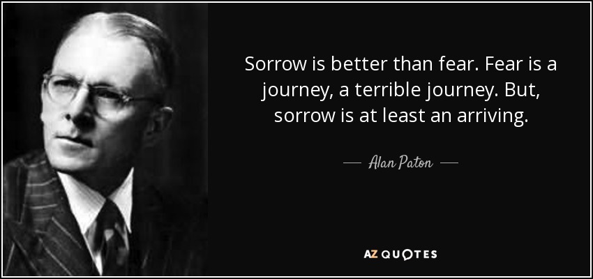 Sorrow is better than fear. Fear is a journey, a terrible journey. But, sorrow is at least an arriving. - Alan Paton