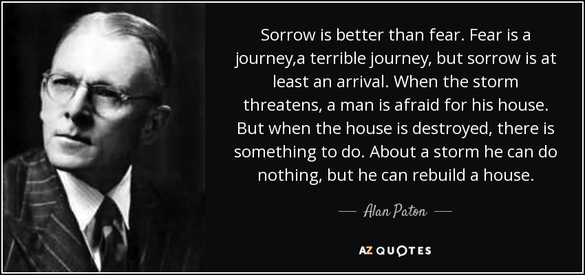 Sorrow is better than fear. Fear is a journey,a terrible journey, but sorrow is at least an arrival. When the storm threatens, a man is afraid for his house. But when the house is destroyed, there is something to do. About a storm he can do nothing, but he can rebuild a house. - Alan Paton
