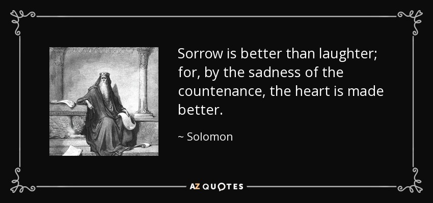 Sorrow is better than laughter; for, by the sadness of the countenance, the heart is made better. - Solomon
