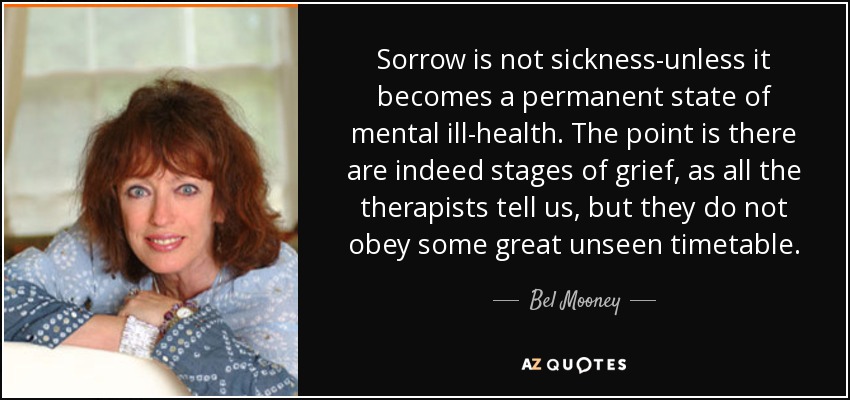 Sorrow is not sickness-unless it becomes a permanent state of mental ill-health. The point is there are indeed stages of grief, as all the therapists tell us, but they do not obey some great unseen timetable. - Bel Mooney