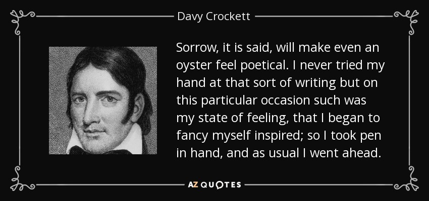 Sorrow, it is said, will make even an oyster feel poetical. I never tried my hand at that sort of writing but on this particular occasion such was my state of feeling, that I began to fancy myself inspired; so I took pen in hand, and as usual I went ahead. - Davy Crockett