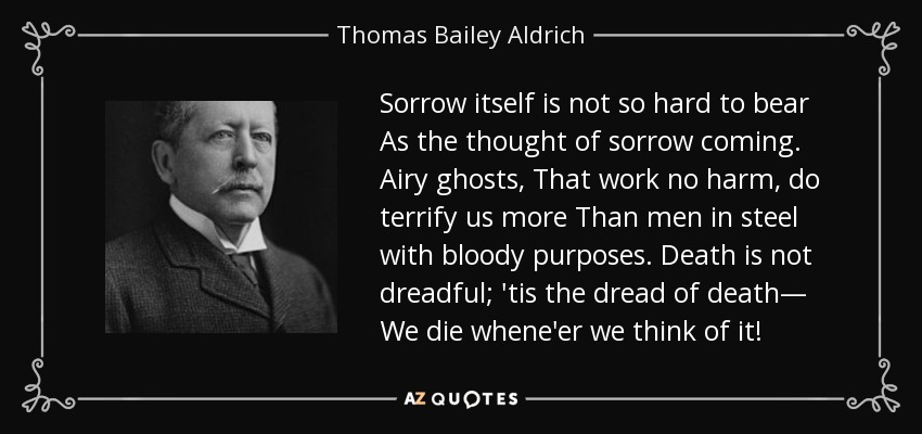 Sorrow itself is not so hard to bear As the thought of sorrow coming. Airy ghosts, That work no harm, do terrify us more Than men in steel with bloody purposes. Death is not dreadful; 'tis the dread of death— We die whene'er we think of it! - Thomas Bailey Aldrich