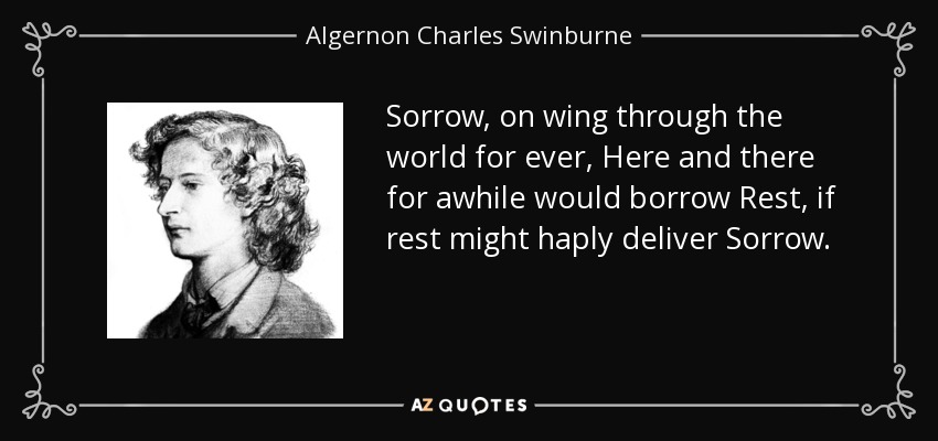 Sorrow, on wing through the world for ever, Here and there for awhile would borrow Rest, if rest might haply deliver Sorrow. - Algernon Charles Swinburne