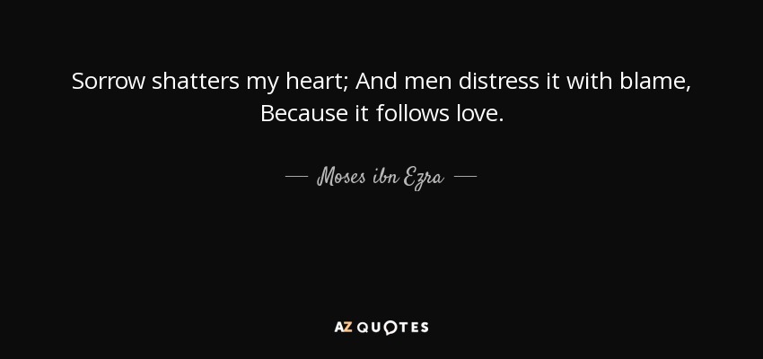 Sorrow shatters my heart; And men distress it with blame, Because it follows love. - Moses ibn Ezra