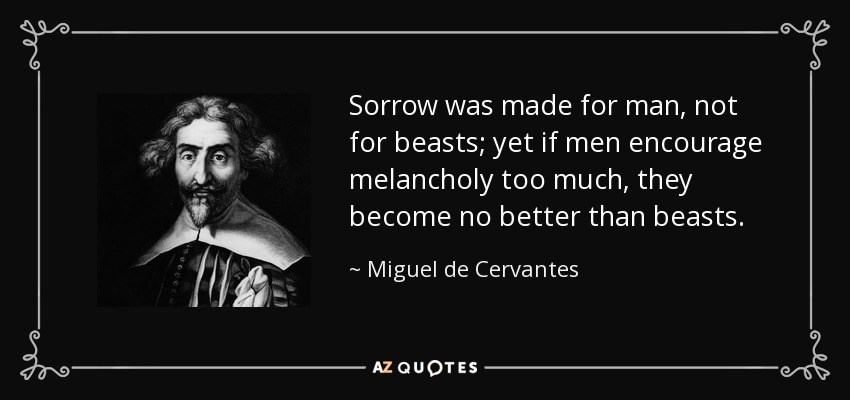 Sorrow was made for man, not for beasts; yet if men encourage melancholy too much, they become no better than beasts. - Miguel de Cervantes
