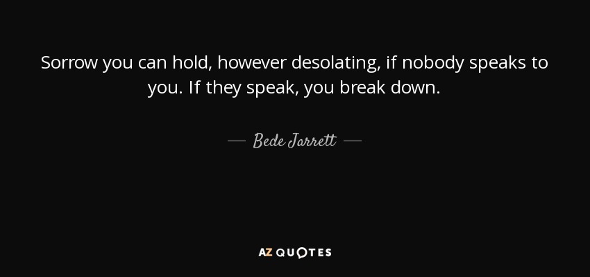 Sorrow you can hold, however desolating, if nobody speaks to you. If they speak, you break down. - Bede Jarrett