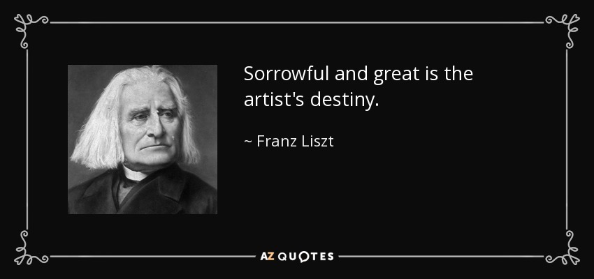 Sorrowful and great is the artist's destiny. - Franz Liszt