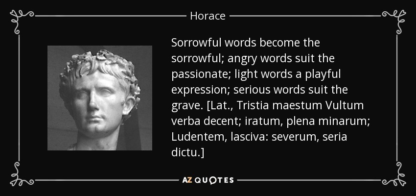 Sorrowful words become the sorrowful; angry words suit the passionate; light words a playful expression; serious words suit the grave. [Lat., Tristia maestum Vultum verba decent; iratum, plena minarum; Ludentem, lasciva: severum, seria dictu.] - Horace