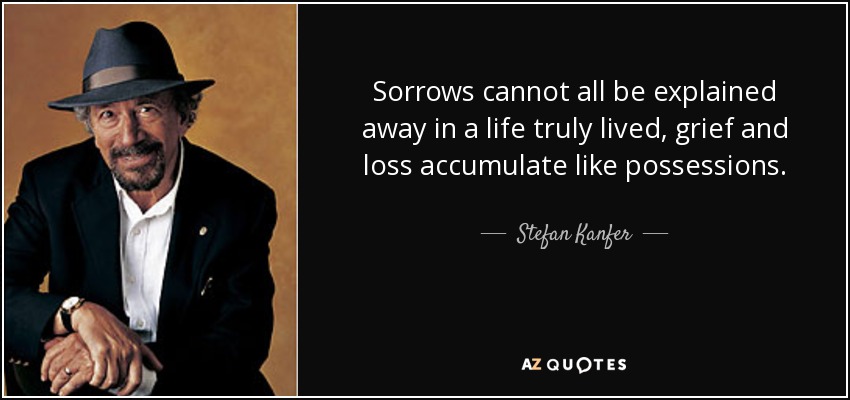 Sorrows cannot all be explained away in a life truly lived, grief and loss accumulate like possessions. - Stefan Kanfer