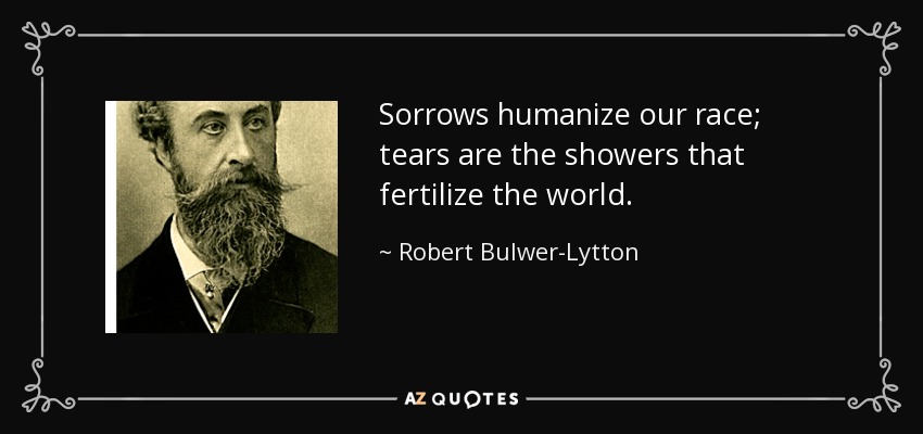Sorrows humanize our race; tears are the showers that fertilize the world. - Robert Bulwer-Lytton, 1st Earl of Lytton