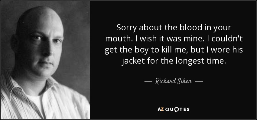 Sorry about the blood in your mouth. I wish it was mine. I couldn't get the boy to kill me, but I wore his jacket for the longest time. - Richard Siken