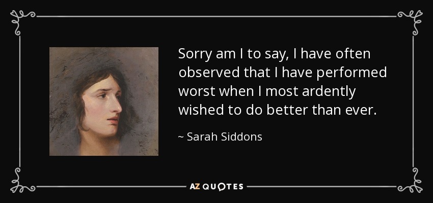 Sorry am I to say, I have often observed that I have performed worst when I most ardently wished to do better than ever. - Sarah Siddons
