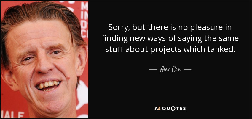 Sorry, but there is no pleasure in finding new ways of saying the same stuff about projects which tanked. - Alex Cox