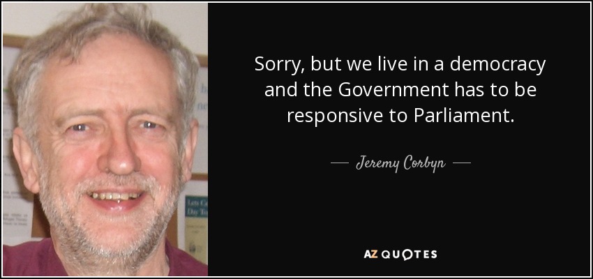 Sorry, but we live in a democracy and the Government has to be responsive to Parliament. - Jeremy Corbyn