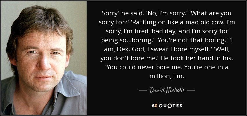 Sorry' he said. 'No, I'm sorry.' 'What are you sorry for?' 'Rattling on like a mad old cow. I'm sorry, I'm tired, bad day, and I'm sorry for being so...boring.' 'You're not that boring.' 'I am, Dex. God, I swear I bore myself.' 'Well, you don't bore me.' He took her hand in his. 'You could never bore me. You're one in a million, Em. - David Nicholls