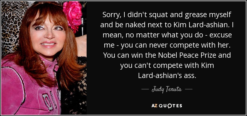 Sorry, I didn't squat and grease myself and be naked next to Kim Lard-ashian. I mean, no matter what you do - excuse me - you can never compete with her. You can win the Nobel Peace Prize and you can't compete with Kim Lard-ashian's ass. - Judy Tenuta