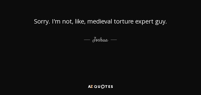 Sorry. I'm not, like, medieval torture expert guy. - Joshua