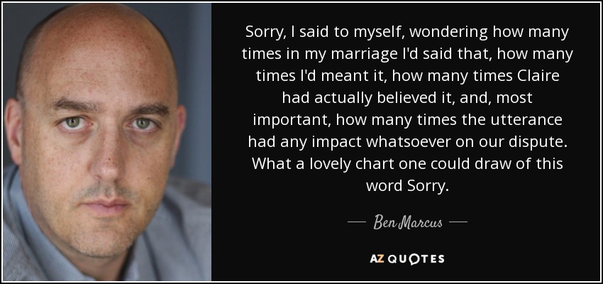 Sorry, I said to myself, wondering how many times in my marriage I'd said that, how many times I'd meant it, how many times Claire had actually believed it, and, most important, how many times the utterance had any impact whatsoever on our dispute. What a lovely chart one could draw of this word Sorry. - Ben Marcus