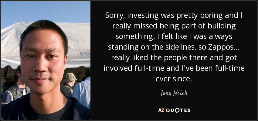 Sorry, investing was pretty boring and I really missed being part of building something. I felt like I was always standing on the sidelines, so Zappos... really liked the people there and got involved full-time and I've been full-time ever since. - Tony Hsieh