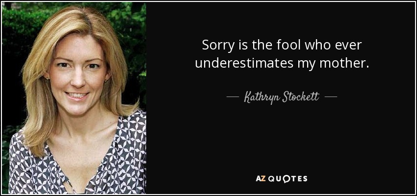 Sorry is the fool who ever underestimates my mother. - Kathryn Stockett