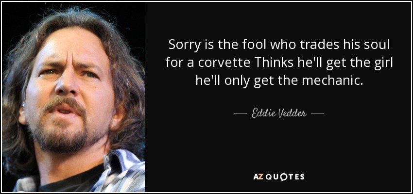 Sorry is the fool who trades his soul for a corvette Thinks he'll get the girl he'll only get the mechanic. - Eddie Vedder