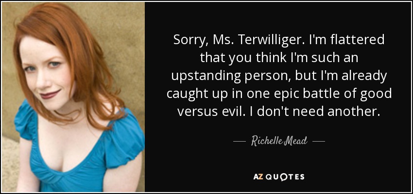 Sorry, Ms. Terwilliger. I'm flattered that you think I'm such an upstanding person, but I'm already caught up in one epic battle of good versus evil. I don't need another. - Richelle Mead