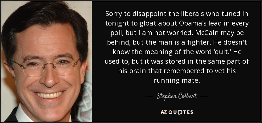 Sorry to disappoint the liberals who tuned in tonight to gloat about Obama's lead in every poll, but I am not worried. McCain may be behind, but the man is a fighter. He doesn't know the meaning of the word 'quit.' He used to, but it was stored in the same part of his brain that remembered to vet his running mate. - Stephen Colbert