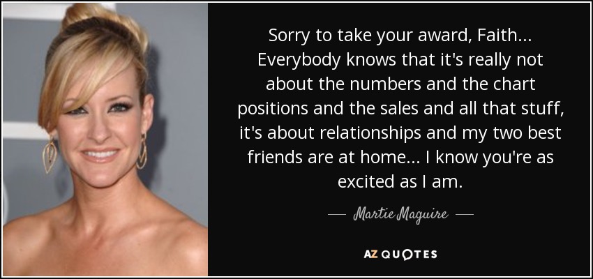 Sorry to take your award, Faith ... Everybody knows that it's really not about the numbers and the chart positions and the sales and all that stuff, it's about relationships and my two best friends are at home ... I know you're as excited as I am. - Martie Maguire