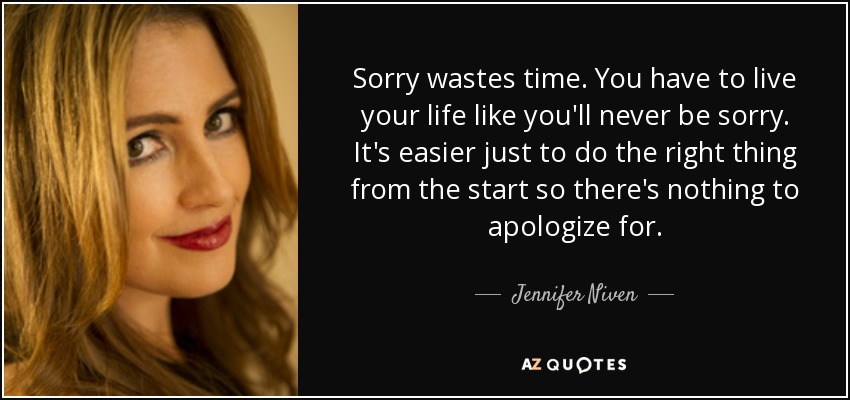 Sorry wastes time. You have to live your life like you'll never be sorry. It's easier just to do the right thing from the start so there's nothing to apologize for. - Jennifer Niven