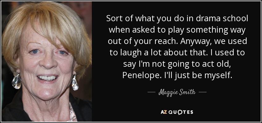 Sort of what you do in drama school when asked to play something way out of your reach. Anyway, we used to laugh a lot about that. I used to say I'm not going to act old, Penelope. I'll just be myself. - Maggie Smith