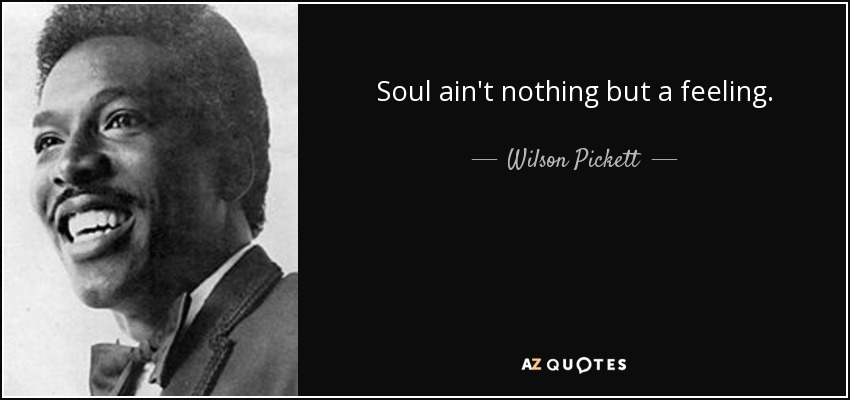 Soul ain't nothing but a feeling. - Wilson Pickett