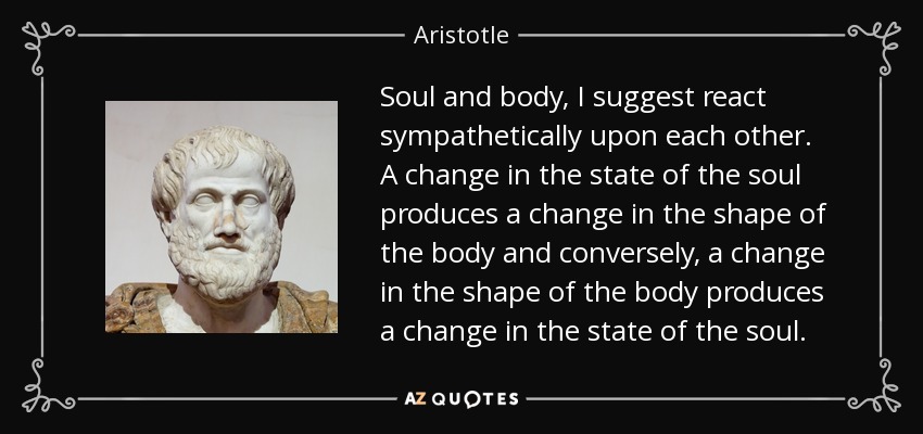 Soul and body, I suggest react sympathetically upon each other. A change in the state of the soul produces a change in the shape of the body and conversely, a change in the shape of the body produces a change in the state of the soul. - Aristotle