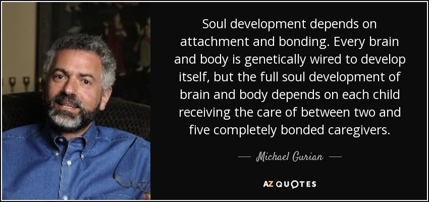 Soul development depends on attachment and bonding. Every brain and body is genetically wired to develop itself, but the full soul development of brain and body depends on each child receiving the care of between two and five completely bonded caregivers. - Michael Gurian