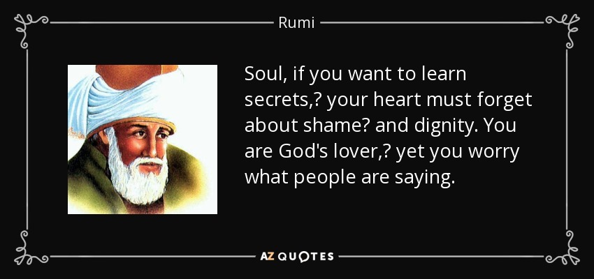 Soul, if you want to learn secrets,  your heart must forget about shame  and dignity. You are God's lover,  yet you worry what people are saying. - Rumi