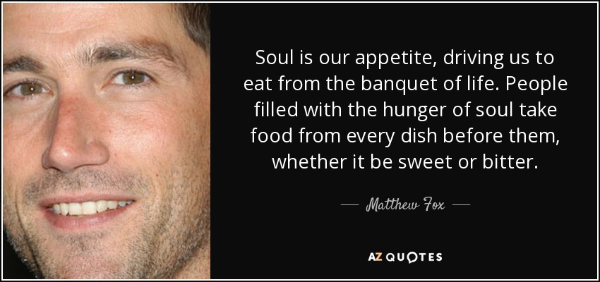 Soul is our appetite, driving us to eat from the banquet of life. People filled with the hunger of soul take food from every dish before them, whether it be sweet or bitter. - Matthew Fox
