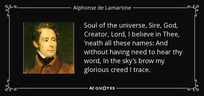 Soul of the universe, Sire, God, Creator, Lord, I believe in Thee, 'neath all these names: And without having need to hear thy word, In the sky's brow my glorious creed I trace. - Alphonse de Lamartine