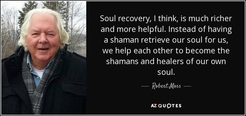 Soul recovery, I think, is much richer and more helpful. Instead of having a shaman retrieve our soul for us, we help each other to become the shamans and healers of our own soul. - Robert Moss
