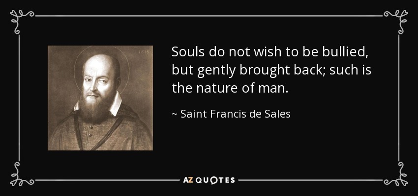Souls do not wish to be bullied, but gently brought back; such is the nature of man. - Saint Francis de Sales