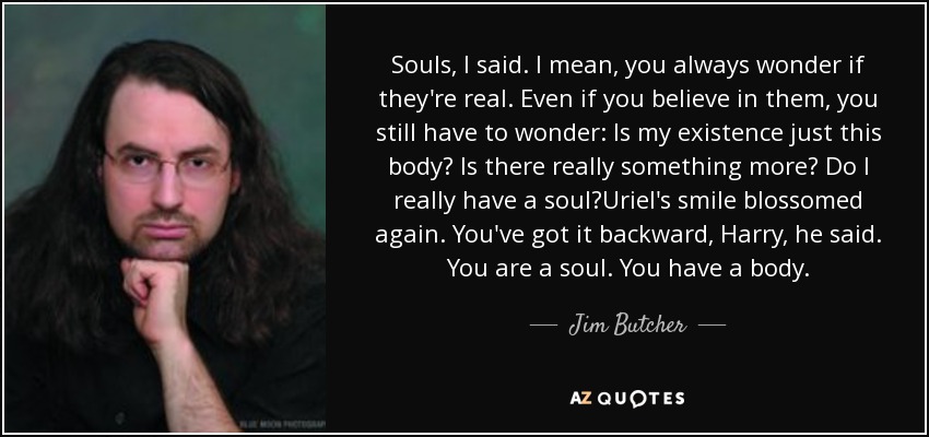 Souls, I said. I mean, you always wonder if they're real. Even if you believe in them, you still have to wonder: Is my existence just this body? Is there really something more? Do I really have a soul?Uriel's smile blossomed again. You've got it backward, Harry, he said. You are a soul. You have a body. - Jim Butcher