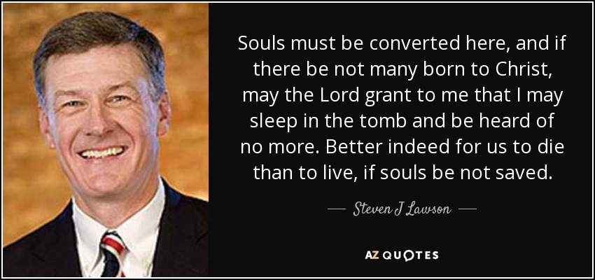 Souls must be converted here, and if there be not many born to Christ, may the Lord grant to me that I may sleep in the tomb and be heard of no more. Better indeed for us to die than to live, if souls be not saved. - Steven J Lawson