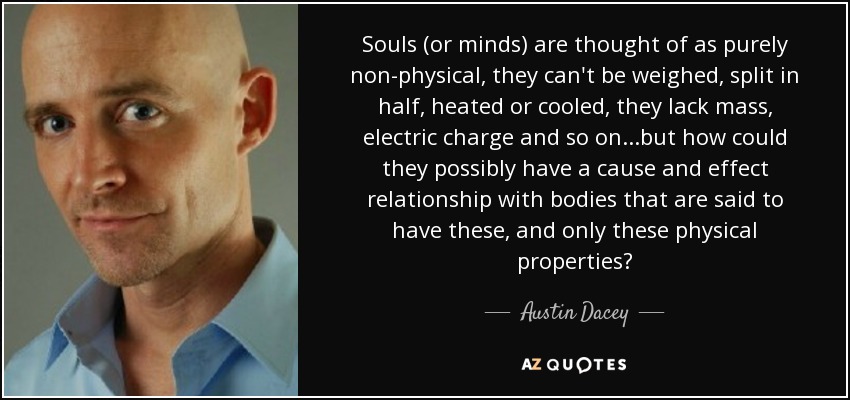 Souls (or minds) are thought of as purely non-physical, they can't be weighed, split in half, heated or cooled, they lack mass, electric charge and so on...but how could they possibly have a cause and effect relationship with bodies that are said to have these, and only these physical properties? - Austin Dacey