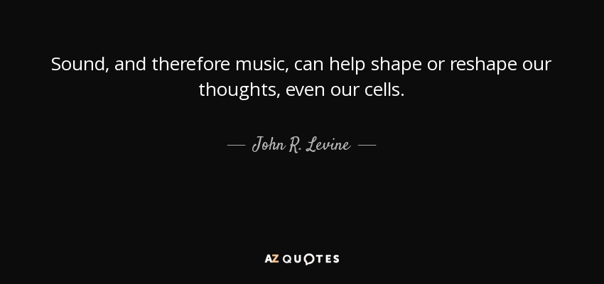 Sound, and therefore music, can help shape or reshape our thoughts, even our cells. - John R. Levine