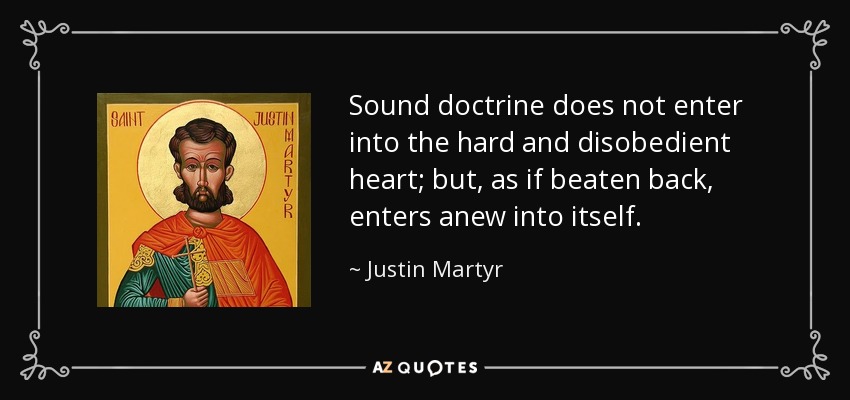 Sound doctrine does not enter into the hard and disobedient heart; but, as if beaten back, enters anew into itself. - Justin Martyr