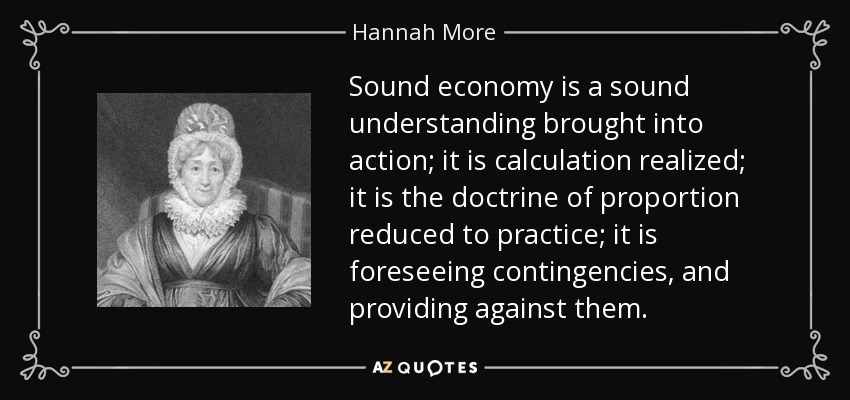 Sound economy is a sound understanding brought into action; it is calculation realized; it is the doctrine of proportion reduced to practice; it is foreseeing contingencies, and providing against them. - Hannah More
