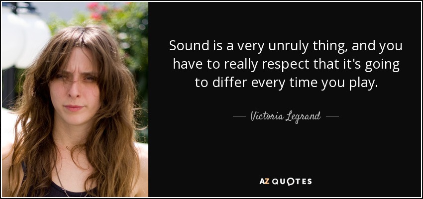 Sound is a very unruly thing, and you have to really respect that it's going to differ every time you play. - Victoria Legrand