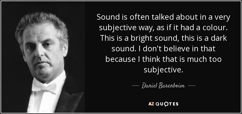 Sound is often talked about in a very subjective way, as if it had a colour. This is a bright sound, this is a dark sound. I don't believe in that because I think that is much too subjective. - Daniel Barenboim