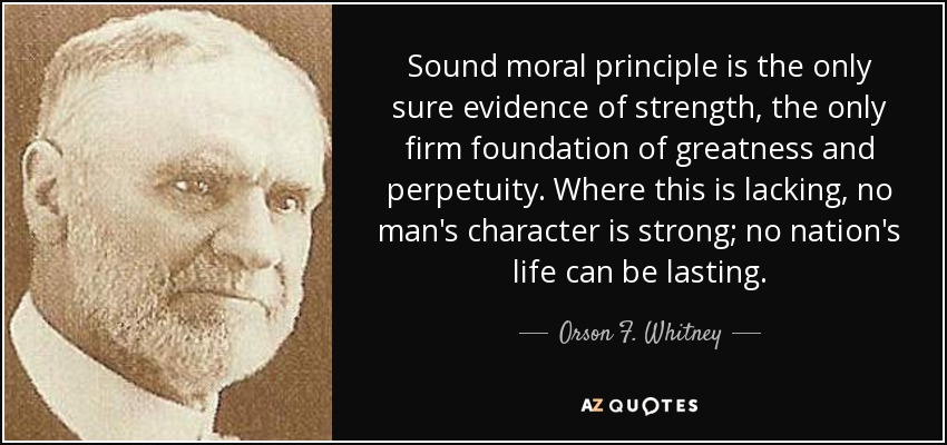Sound moral principle is the only sure evidence of strength, the only firm foundation of greatness and perpetuity. Where this is lacking, no man's character is strong; no nation's life can be lasting. - Orson F. Whitney