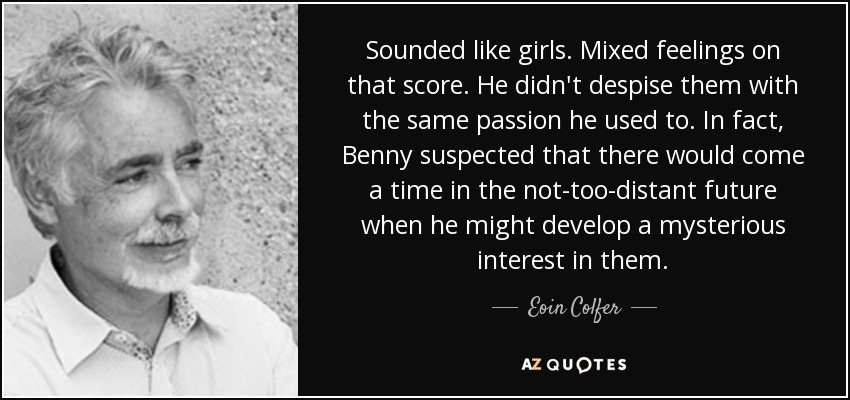 Sounded like girls. Mixed feelings on that score. He didn't despise them with the same passion he used to. In fact, Benny suspected that there would come a time in the not-too-distant future when he might develop a mysterious interest in them. - Eoin Colfer
