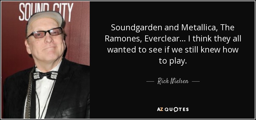Soundgarden and Metallica, The Ramones, Everclear... I think they all wanted to see if we still knew how to play. - Rick Nielsen